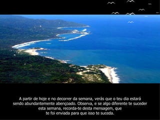 A partir de hoje e no decorrer da semana, verás que o teu dia estará
sendo abundantemente abençoado. Observa, e se algo diferente te suceder
              esta semana, recorda-te desta mensagem, que
                   te foi enviada para que isso te suceda.
 