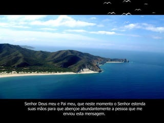 Senhor Deus meu e Pai meu, que neste momento o Senhor estenda suas mãos para que abençoe   abundantemente a pessoa que me enviou esta mensagem.   