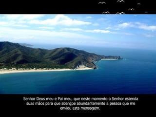 Senhor Deus meu e Pai meu, que neste momento o Senhor estenda suas mãos para que abençoe   abundantemente a pessoa que me enviou esta mensagem.   
