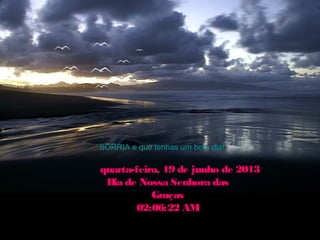 SORRIA e que tenhas um bom dia!
quarta-feira, 19 de junho de 2013quarta-feira, 19 de junho de 2013
Dia de Nossa Senhora dasDia de Nossa Senhora das
GraçasGraças
02:06:22 AM02:06:22 AM
 