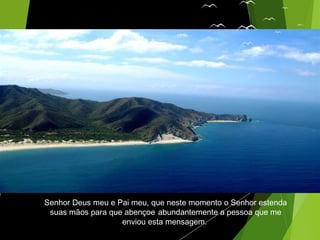Senhor Deus meu e Pai meu, que neste momento o Senhor estenda
suas mãos para que abençoe abundantemente a pessoa que me
enviou esta mensagem.
 