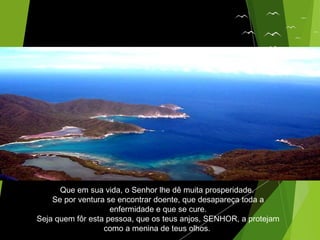 Que em sua vida, o Senhor lhe dê muita prosperidade.
Se por ventura se encontrar doente, que desapareça toda a
enfermidade e que se cure.
Seja quem fôr esta pessoa, que os teus anjos, SENHOR, a protejam
como a menina de teus olhos.
 