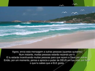 Agora, envia esta mensagem a outras pessoas (quantas quiseres)Agora, envia esta mensagem a outras pessoas (quantas quiseres)
Num instante, muitas pessoas estarão rezando por ti.Num instante, muitas pessoas estarão rezando por ti.
E tu estarás incentivando muitas pessoas para que rezem a Deus por outras.E tu estarás incentivando muitas pessoas para que rezem a Deus por outras.
Então, por um momento, pensa e aprecia o poder de DEUS em tua vida, por fazerEntão, por um momento, pensa e aprecia o poder de DEUS em tua vida, por fazer
o que tu sabes que a ELE gosta.o que tu sabes que a ELE gosta.
 