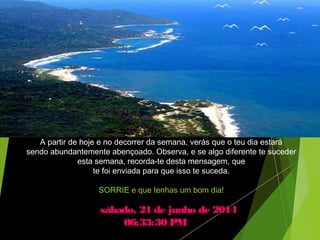sábado, 21 de junho de 2014sábado, 21 de junho de 2014
06:33:30 PM06:33:30 PM
A partir de hoje e no decorrer da semana, verás que o teu dia estará
sendo abundantemente abençoado. Observa, e se algo diferente te suceder
esta semana, recorda-te desta mensagem, que
te foi enviada para que isso te suceda.
SORRIE e que tenhas um bom dia!
 