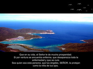 Que en su vida, el Señor le de mucha prosperidad.
Si por ventura se encuentra enferma, que desaparezca toda la
enfermedad y que se cure.
Sea quien sea esta persona, que tus ángeles, SEÑOR, la protejan
como la niña de tus ojos.
 