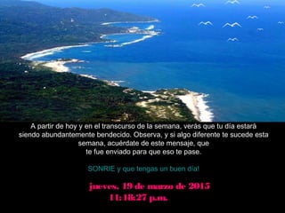 jueves, 19 de marzo de 2015jueves, 19 de marzo de 2015
11:18:27 p.m.11:18:27 p.m.
A partir de hoy y en el transcurso de la semana, verás que tu día estará
siendo abundantemente bendecido. Observa, y si algo diferente te sucede esta
semana, acuérdate de este mensaje, que
te fue enviado para que eso te pase.
SONRIE y que tengas un buen día!
 
