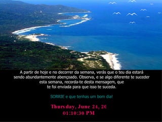 Thursday, June 24, 2010 01:10:29 PM A partir de hoje e no decorrer da semana, verás que o teu dia estará sendo abundantemente abençoado. Observa, e se algo diferente te suceder esta semana, recorda-te desta mensagem, que te foi enviada para que isso te suceda. SORRIE e que tenhas um bom dia! 