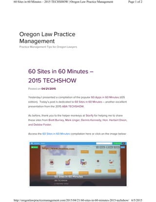 60 Sites in 60 Minutes –
2015 TECHSHOW
Posted on 04/21/2015
Yesterday I presented a compilation of the popular 60 Apps in 60 Minutes (iOS
edition). Today’s post is dedicated to 60 Sites in 60 Minutes – another excellent
presentation from the 2015 ABA TECHSHOW.
As before, thank you to the helper monkeys at Storify for helping me to share
these sites from Brett Burney, Mark Unger, Dennis Kennedy, Hon. Herbert Dixon,
and Debbie Foster.
Access the 60 Sites in 60 Minutes compilation here or click on the image below:
Oregon Law Practice
Management
Practice Management Tips for Oregon Lawyers
Page 1 of 260 Sites in 60 Minutes – 2015 TECHSHOW | Oregon Law Practice Management
6/5/2015http://oregonlawpracticemanagement.com/2015/04/21/60-sites-in-60-minutes-2015-techshow/
 