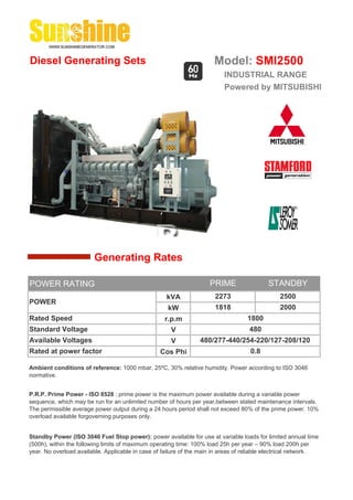 Diesel Generating Sets                                                 Model: SMI2500
                                                                          INDUSTRIAL RANGE
                                                                          Powered by MITSUBISHI




                        Generating Rates

POWER RATING                                                         PRIME                 STANDBY
                                                    kVA                2273                     2500
POWER
                                                     kW                1818                     2000
Rated Speed                                         r.p.m                          1800
Standard Voltage                                      V                             480
Available Voltages                                    V          480/277-440/254-220/127-208/120
Rated at power factor                             Cos Phi                           0.8

Ambient conditions of reference: 1000 mbar, 25ºC, 30% relative humidity. Power according to ISO 3046
normative.


P.R.P. Prime Power - ISO 8528 : prime power is the maximum power available during a variable power
sequence, which may be run for an unlimited number of hours per year,between stated maintenance intervals.
The permissible average power output during a 24 hours period shall not exceed 80% of the prime power. 10%
overload available forgoverning purposes only.


Standby Power (ISO 3046 Fuel Stop power): power available for use at variable loads for limited annual time
(500h), within the following limits of maximum operating time: 100% load 25h per year – 90% load 200h per
year. No overload available. Applicable in case of failure of the main in areas of reliable electrical network.
 