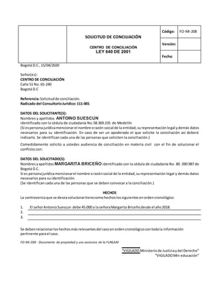 FO-MI-208 - Documento de propiedad y uso exclusivo de la FUNLAM
“VIGILADOMinisteriode Justiciaydel Derecho”
“VIGILADOMin educación”
SOLICITUD DE CONCILIACIÓN
CENTRO DE CONCILIACIÓN
LEY 640 DE 2001
Código: FO-MI-208
Versión:
Fecha:
Bogotá D.C , 15/04/2020
Señor(es):
CENTRO DE CONCILIACIÓN
Calle 51 No. 65-240
Bogotá D.C
Referencia:Solicitudde conciliación.
Radicado del ConsultorioJurídico:111-001
DATOS DEL SOLICITANTE(S):
Nombres y apellidos ANTOINO SUESCUN
identificado con la cédula de ciudadanía No.58.369.235 de Medellín
(Si espersonajurídicamencionarel nombre orazón social de la entidad,surepresentaciónlegal ydemás datos
necesarios para su identificación. En caso de ser un apoderado el que solicite la conciliación así deberá
indicarlo. Se identifican cada una de las personas que soliciten la conciliación.)
Comedidamente solicito a ustedes audiencia de conciliación en materia civil con el fin de solucionar el
conflicto con:
DATOS DEL SOLICITADO(S):
Nombres yapellidos MARGARITA BRICEÑO identificado con la cédula de ciudadanía No. 80 .390.987 de
Bogotá D.C.
Si es personajurídicamencionarel nombre orazónsocial de la entidad,surepresentación legal y demás datos
necesarios para su identificación.
(Se identifican cada una de las personas que se deben convocar a la conciliación.)
HECHOS
La controversiaque se deseasolucionartienecomohechoslossiguientesenordencronológico:
1. El señorAntonioSuescun debe 45.000 a la señoraMargarita Briceñodesde el año2018.
2.
3.
Se debenrelacionarloshechosmásrelevantesdel casoenordencronológicocontodala información
pertinente parael caso.
 