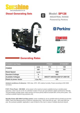Diesel Generating Sets                                                   Model: SP126
                                                                          INDUSTRIAL RANGE
                                                                          Powered by Perkins




                        Generating Rates

POWER RATING                                                         PRIME                 STANDBY
                                                    kVA                 115                     126
POWER
                                                     kW                 92                      101
Rated Speed                                         r.p.m                          1800
Standard Voltage                                      V                             480
Available Voltages                                    V          480/277-440/254-220/127-208/120
Rated at power factor                             Cos Phi                           0.8

Ambient conditions of reference: 1000 mbar, 25ºC, 30% relative humidity. Power according to ISO 3046
normative.


P.R.P. Prime Power - ISO 8528 : prime power is the maximum power available during a variable power
sequence, which may be run for an unlimited number of hours per year,between stated maintenance intervals.
The permissible average power output during a 24 hours period shall not exceed 80% of the prime power. 10%
overload available forgoverning purposes only.


Standby Power (ISO 3046 Fuel Stop power): power available for use at variable loads for limited annual time
(500h), within the following limits of maximum operating time: 100% load 25h per year – 90% load 200h per
year. No overload available. Applicable in case of failure of the main in areas of reliable electrical network.
 