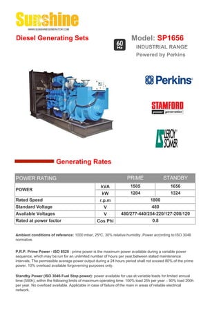 Diesel Generating Sets                                               Model: SP1656
                                                                       INDUSTRIAL RANGE
                                                                       Powered by Perkins




                        Generating Rates

POWER RATING                                                      PRIME                 STANDBY
                                                  kVA               1505                    1656
POWER
                                                   kW               1204                    1324
Rated Speed                                       r.p.m                         1800
Standard Voltage                                    V                            480
Available Voltages                                  V         480/277-440/254-220/127-208/120
Rated at power factor                           Cos Phi                          0.8


Ambient conditions of reference: 1000 mbar, 25ºC, 30% relative humidity. Power according to ISO 3046
normative.


P.R.P. Prime Power - ISO 8528 : prime power is the maximum power available during a variable power
sequence, which may be run for an unlimited number of hours per year,between stated maintenance
intervals. The permissible average power output during a 24 hours period shall not exceed 80% of the prime
power. 10% overload available forgoverning purposes only.

Standby Power (ISO 3046 Fuel Stop power): power available for use at variable loads for limited annual
time (500h), within the following limits of maximum operating time: 100% load 25h per year – 90% load 200h
per year. No overload available. Applicable in case of failure of the main in areas of reliable electrical
network.
 