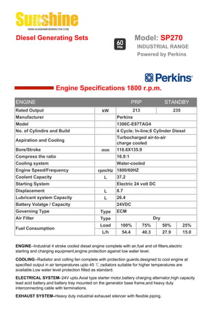 Diesel Generating Sets                                               Model: SP270
                                                                      INDUSTRIAL RANGE
                                                                      Powered by Perkins




                       Engine Specifications 1800 r.p.m.

ENGINE                                                              PRP                 STANDBY
Rated Output                                     kW                 213                       235
Manufacturer                                              Perkins
Model                                                     1306C-E87TAG4
No. of Cylindirs and Build                                4 Cycle; In-line;6 Cylinder Diesel
                                                          Turbocharged air-to-air
Aspiration and Cooling
                                                          charge cooled
Bore/Stroke                                      mm       116.6X135.9
Compress the ratio                                        16.9:1
Cooling system                                            Water-cooled
Engine Speed/Frequency                         rpm/Hz 1800/60HZ
Coolant Capacity                                 L    37.2
Starting System                                           Electric 24 volt DC
Displacement                                       L      8.7
Lubricant system Capacity                          L      26.4
Battery Volatge / Capacity                                24VDC
Governing Type                                  Type      ECM
Air Filter                                      Type                             Dry
                                                Load        100%          75%          50%          25%
Fuel Consumption
                                                 L/h         54.4         40.3         27.9         15.0


ENGINE--Industrial 4 stroke cooled diesel engine complete with air,fuel and oil filters,electric
starting and charging equipment,engine protection against low water level.

COOLING--Radiator and colling fan complete with protection guards,designed to cool engine at
specified output in air temperatures upto 45 ℃,radiators suitable for higher temperatures are
available.Low water level protection fitted as standard.
ELECTRICAL SYSTEM--24V upto.Axial type starter motor,battery charging alternator,high capacity
lead acid battery,and battery tray mounted on the generator base frame,and heavy duty
interconnecting cable with terminations.
EXHAUST SYSTEM--Heavy duty industrial exhauset silencer with flexible piping.
 