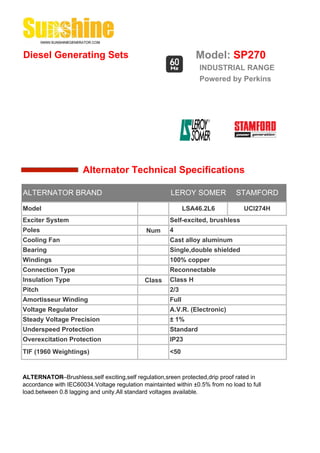 Diesel Generating Sets                                          Model: SP270
                                                                 INDUSTRIAL RANGE
                                                                 Powered by Perkins




                      Alternator Technical Specifications

ALTERNATOR BRAND                                       LEROY SOMER             STAMFORD

Model                                                        LSA46.2L6            UCI274H
Exciter System                                        Self-excited, brushless
Poles                                         Num     4
Cooling Fan                                           Cast alloy aluminum
Bearing                                               Single,double shielded
Windings                                              100% copper
Connection Type                                       Reconnectable
Insulation Type                              Class    Class H
Pitch                                                 2/3
Amortisseur Winding                                   Full
Voltage Regulator                                     A.V.R. (Electronic)
Steady Voltage Precision                              ± 1%
Underspeed Protection                                 Standard
Overexcitation Protection                             IP23
TIF (1960 Weightings)                                 <50


ALTERNATOR--Brushless,self exciting,self regulation,sreen protected,drip proof rated in
accordance with IEC60034.Voltage regulation maintainted within ±0.5% from no load to full
load.between 0.8 lagging and unity.All standard voltages available.
 