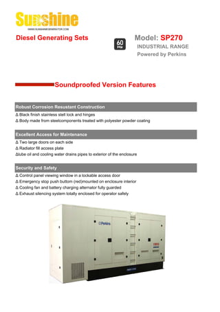 Diesel Generating Sets                                             Model: SP270
                                                                        INDUSTRIAL RANGE
                                                                        Powered by Perkins




                      Soundproofed Version Features


Robust Corrosion Resustant Construction
Δ Black finish stainless stell lock and hinges
Δ Body made from steelcomponents treated with polyester powder coating


Excellent Access for Maintenance
Δ Two large doors on each side
Δ Radiator fill access plate
Δlube oil and cooling water drains pipes to exterior of the enclosure


Security and Safety
Δ Control panel viewing window in a lockable access door
Δ Emergency stop push buttom (red)mounted on enclosure interior
Δ Cooling fan and battery charging alternator fully guarded
Δ Exhaust silencing system totally enclosed for operator safely
 