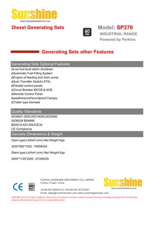Diesel Generating Sets                                                                                         Model: SP270
                                                                                                                 INDUSTRIAL RANGE
                                                                                                                 Powered by Perkins


                                       Generating Sets other Features

Generating Sets Optional Features
ΔLow fuel level alarm shutdown
ΔAutomatic Fuel Filling System
ΔEngine oil feeding and drain pump
ΔAuto Transfter Switch( ATS)
ΔParallel control panels
ΔCircuit Breaker MCCB & ACB
ΔRemote Control Panel
Δweatherproof/soundproof Canopy
ΔTrailer type Gensets


Quality Standards
ISO9001:2000,ISO14000,ISO3046
ISO8528 BS4999
BS5514,AS1359,ICE34
CE Compliance
Gensets Dimensions & Weight
Open type:LxWxH (mm) Net Weight Kgs

3035*900*1525 /1695KGS

Silent type:LxWxH (mm) Net Weight Kgs

3930*1130*2200 /2720KGS




                                     FUZHOU SUNSHINE MACHINERY CO.,LIMITED
                                     Fuzhou, Fujian, China.

                                     Tel:86-591-88204179 FAX:86-591-87723357
                                     Email: sales@sunshinemach.com www.sunshinegenerator.com
SUNSHINE,reserves the right to modify the characteristics of its product at any time in order to incorporate the latest technological developments.The information
contained in this document may therefore be changed without notice.
 