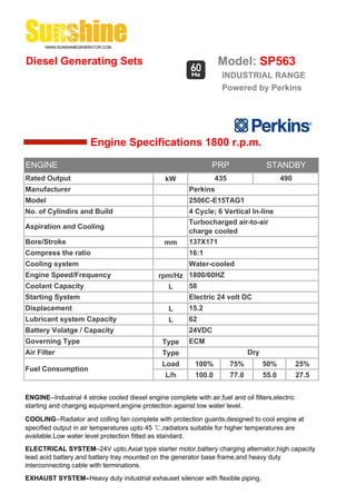 Diesel Generating Sets                                              Model: SP563
                                                                      INDUSTRIAL RANGE
                                                                      Powered by Perkins




                       Engine Specifications 1800 r.p.m.

ENGINE                                                            PRP                   STANDBY
Rated Output                                     kW                 435                       490
Manufacturer                                              Perkins
Model                                                     2506C-E15TAG1
No. of Cylindirs and Build                                4 Cycle; 6 Vertical In-line
                                                          Turbocharged air-to-air
Aspiration and Cooling
                                                          charge cooled
Bore/Stroke                                      mm       137X171
Compress the ratio                                        16:1
Cooling system                                            Water-cooled
Engine Speed/Frequency                         rpm/Hz 1800/60HZ
Coolant Capacity                                 L    58
Starting System                                           Electric 24 volt DC
Displacement                                       L      15.2
Lubricant system Capacity                          L      62
Battery Volatge / Capacity                                24VDC
Governing Type                                  Type      ECM
Air Filter                                      Type                             Dry
                                                Load        100%          75%          50%          25%
Fuel Consumption
                                                 L/h        100.0         77.0         55.0         27.5


ENGINE--Industrial 4 stroke cooled diesel engine complete with air,fuel and oil filters,electric
starting and charging equipment,engine protection against low water level.

COOLING--Radiator and colling fan complete with protection guards,designed to cool engine at
specified output in air temperatures upto 45 ℃,radiators suitable for higher temperatures are
available.Low water level protection fitted as standard.
ELECTRICAL SYSTEM--24V upto.Axial type starter motor,battery charging alternator,high capacity
lead acid battery,and battery tray mounted on the generator base frame,and heavy duty
interconnecting cable with terminations.
EXHAUST SYSTEM--Heavy duty industrial exhauset silencer with flexible piping.
 