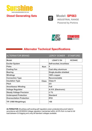 Diesel Generating Sets                                          Model: SP563
                                                                 INDUSTRIAL RANGE
                                                                 Powered by Perkins




                      Alternator Technical Specifications

ALTERNATOR BRAND                                       LEROY SOMER             STAMFORD

Model                                                       LSA47.2 S4            HCI544C
Exciter System                                        Self-excited, brushless
Poles                                         Num     4
Cooling Fan                                           Cast alloy aluminum
Bearing                                               Single,double shielded
Windings                                              100% copper
Connection Type                                       Reconnectable
Insulation Type                              Class    Class H
Pitch                                                 2/3
Amortisseur Winding                                   Full
Voltage Regulator                                     A.V.R. (Electronic)
Steady Voltage Precision                              ± 1%
Underspeed Protection                                 Standard
Overexcitation Protection                             IP23
TIF (1960 Weightings)                                 <50


ALTERNATOR--Brushless,self exciting,self regulation,sreen protected,drip proof rated in
accordance with IEC60034.Voltage regulation maintainted within ±0.5% from no load to full
load.between 0.8 lagging and unity.All standard voltages available.
 