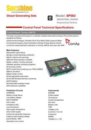 Diesel Generating Sets                                            Model: SP563
                                                                   INDUSTRIAL RANGE
                                                                   Powered by Perkins

                      Control Panel Technical Specifications
Control Panel- ComAp AMF20
The base mounted control panel in a vibration isolated sheet steel enclosure.The control panel is
equipped as follows:
a)Instruments:Analogue Volmeter,Hours Run Meter.Water pressure Meter.
b) Controls:Emergency Stop Pushbutton,Volmeter Phase Selector Switch.
c) Control module:Standard collocation is ComAp AMF20 Auto start with AMF.

Main Features:
ΔAutomatic mains failure
ΔEngine control,Generator protection
ΔBuilt in alarms and warnings
ΔRemote Start operation available
ΔDaily / weekly / monthly exerciser
ΔWeekly operation schedule programs
ΔFuel pump control
ΔECU control and monitoring via J1940 CANBUS
ΔMains simulation
ΔBlock heater control
ΔField adjustable parameters
ΔFree MS-Windows Remote monitoring
ΔLED displays
ΔConfigurable analogue inputs
ΔI/O expansion capability

Protection Circuits                                     Instruments
WARNING                                                 ENGINE
Battery charge failure                                  Engine speed
Low battery voltage                                     Oil pressure
SHUT DOWNS                                              Coolant temperature
Fail to start                                           Run time
Emergency stop                                          Battery volts
Low oil pressure                                        TOR
High engine temperature                                 Voltage (L-N)
Over /Under speed                                       Current (L1-L2-L3)
Under/over generator frequency                          Frequency
Failed to reach loading voltage                         MAINS
ELECTRICAL TRIP                                         Voltage (L-L, L-N)
Generator over current
 