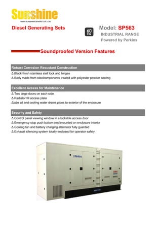 Diesel Generating Sets                                             Model: SP563
                                                                        INDUSTRIAL RANGE
                                                                        Powered by Perkins


                      Soundproofed Version Features


Robust Corrosion Resustant Construction
Δ Black finish stainless stell lock and hinges
Δ Body made from steelcomponents treated with polyester powder coating


Excellent Access for Maintenance
Δ Two large doors on each side
Δ Radiator fill access plate
Δlube oil and cooling water drains pipes to exterior of the enclosure


Security and Safety
Δ Control panel viewing window in a lockable access door
Δ Emergency stop push buttom (red)mounted on enclosure interior
Δ Cooling fan and battery charging alternator fully guarded
Δ Exhaust silencing system totally enclosed for operator safely
 
