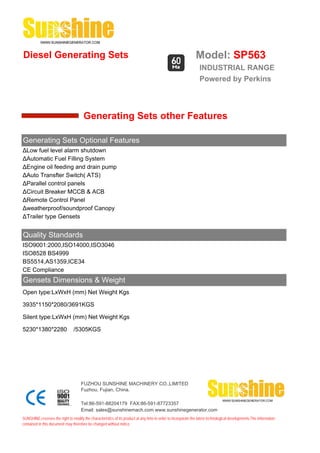 Diesel Generating Sets                                                                                         Model: SP563
                                                                                                                 INDUSTRIAL RANGE
                                                                                                                 Powered by Perkins



                                       Generating Sets other Features

Generating Sets Optional Features
ΔLow fuel level alarm shutdown
ΔAutomatic Fuel Filling System
ΔEngine oil feeding and drain pump
ΔAuto Transfter Switch( ATS)
ΔParallel control panels
ΔCircuit Breaker MCCB & ACB
ΔRemote Control Panel
Δweatherproof/soundproof Canopy
ΔTrailer type Gensets


Quality Standards
ISO9001:2000,ISO14000,ISO3046
ISO8528 BS4999
BS5514,AS1359,ICE34
CE Compliance
Gensets Dimensions & Weight
Open type:LxWxH (mm) Net Weight Kgs

3935*1150*2080/3691KGS

Silent type:LxWxH (mm) Net Weight Kgs

5230*1380*2280                  /5305KGS




                                     FUZHOU SUNSHINE MACHINERY CO.,LIMITED
                                     Fuzhou, Fujian, China.

                                     Tel:86-591-88204179 FAX:86-591-87723357
                                     Email: sales@sunshinemach.com www.sunshinegenerator.com
SUNSHINE,reserves the right to modify the characteristics of its product at any time in order to incorporate the latest technological developments.The information
contained in this document may therefore be changed without notice.
 