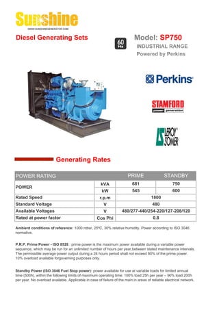 Diesel Generating Sets                                                      Model: SP750
                                                                             INDUSTRIAL RANGE
                                                                             Powered by Perkins




                         Generating Rates

POWER RATING                                                            PRIME                  STANDBY
                                                      kVA                  681                      750
POWER
                                                       kW                  545                      600
Rated Speed                                           r.p.m                            1800
Standard Voltage                                        V                              480
Available Voltages                                      V           480/277-440/254-220/127-208/120
Rated at power factor                               Cos Phi                             0.8

Ambient conditions of reference: 1000 mbar, 25ºC, 30% relative humidity. Power according to ISO 3046
normative.


P.R.P. Prime Power - ISO 8528 : prime power is the maximum power available during a variable power
sequence, which may be run for an unlimited number of hours per year,between stated maintenance intervals.
The permissible average power output during a 24 hours period shall not exceed 80% of the prime power.
10% overload available forgoverning purposes only.


Standby Power (ISO 3046 Fuel Stop power): power available for use at variable loads for limited annual
time (500h), within the following limits of maximum operating time: 100% load 25h per year – 90% load 200h
per year. No overload available. Applicable in case of failure of the main in areas of reliable electrical network.
 