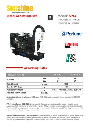 Diesel Generating Sets                                                    Model: SP84
                                                                          INDUSTRIAL RANGE
                                                                          Powered by Perkins




                        Generating Rates

POWER RATING                                                         PRIME                 STANDBY
                                                    kVA                 76                       84
POWER
                                                     kW                 61                       67
Rated Speed                                         r.p.m                          1800
Standard Voltage                                      V                             480
Available Voltages                                    V          480/277-440/254-220/127-208/120
Rated at power factor                             Cos Phi                           0.8

Ambient conditions of reference: 1000 mbar, 25ºC, 30% relative humidity. Power according to ISO 3046
normative.


P.R.P. Prime Power - ISO 8528 : prime power is the maximum power available during a variable power
sequence, which may be run for an unlimited number of hours per year,between stated maintenance intervals.
The permissible average power output during a 24 hours period shall not exceed 80% of the prime power. 10%
overload available forgoverning purposes only.


Standby Power (ISO 3046 Fuel Stop power): power available for use at variable loads for limited annual time
(500h), within the following limits of maximum operating time: 100% load 25h per year – 90% load 200h per
year. No overload available. Applicable in case of failure of the main in areas of reliable electrical network.
 
