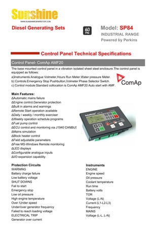 Diesel Generating Sets                                             Model: SP84
                                                                   INDUSTRIAL RANGE
                                                                   Powered by Perkins


                      Control Panel Technical Specifications
Control Panel- ComAp AMF20
The base mounted control panel in a vibration isolated sheet steel enclosure.The control panel is
equipped as follows:
a)Instruments:Analogue Volmeter,Hours Run Meter.Water pressure Meter.
b) Controls:Emergency Stop Pushbutton,Volmeter Phase Selector Switch.
c) Control module:Standard collocation is ComAp AMF20 Auto start with AMF.

Main Features:
ΔAutomatic mains failure
ΔEngine control,Generator protection
ΔBuilt in alarms and warnings
ΔRemote Start operation available
ΔDaily / weekly / monthly exerciser
ΔWeekly operation schedule programs
ΔFuel pump control
ΔECU control and monitoring via J1940 CANBUS
ΔMains simulation
ΔBlock heater control
ΔField adjustable parameters
ΔFree MS-Windows Remote monitoring
ΔLED displays
ΔConfigurable analogue inputs
ΔI/O expansion capability

Protection Circuits                                     Instruments
WARNING                                                 ENGINE
Battery charge failure                                  Engine speed
Low battery voltage                                     Oil pressure
SHUT DOWNS                                              Coolant temperature
Fail to start                                           Run time
Emergency stop                                          Battery volts
Low oil pressure                                        TOR
High engine temperature                                 Voltage (L-N)
Over /Under speed                                       Current (L1-L2-L3)
Under/over generator frequency                          Frequency
Failed to reach loading voltage                         MAINS
ELECTRICAL TRIP                                         Voltage (L-L, L-N)
Generator over current
 