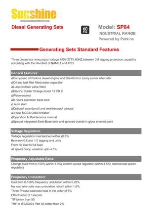 Diesel Generating Sets                                           Model: SP84
                                                                  INDUSTRIAL RANGE
                                                                  Powered by Perkins

                     Generating Sets Standard Features
Three phase four wire,output voltage 480V/277V,60HZ,between 0.8 lagging,protection capability
according with the standard of NAME1 and IP23.


General Features:
ΔComposed of Perkins diesel engine and Stamford or Leroy somer alternator
ΔOil and fuel filter fitted,water separator
ΔLube-oil drain valve fitted
ΔElectric Starter Charge motor 12 VD.C
ΔWater-cooled
Δ8-hours operation base tank
Δ Auto start
ΔOptional soundproof and weatherproof canopy
Δ3 pole MCCB Delixi breaker
ΔOperation & Maintenance manual
ΔSpecial Integrated Steel Base tank and sprayed overall in gloss enamel paint


Voltage Regulation:
Voltage regulation maintanined within ±0.5%
Between 0.8 and 1.0 lagging and unity
From no load to full load
At speed droop variation upto 4.5%


Frequency Adjustable Ratio:
Change load from 0-100%,within 1.0%( electric speed regulator),within 4.5%( mechanical speed
regulator)


Frequency Undulation:
load from 0-100%,frequency undulation within 0.25%
No load wire volts max undulation ration within 1.8%
Three Phrase balanced load in the order of 5%
Effect factor of Telecom
TIF better than 50
THF to IEC60034 Part 40 better than 2%
 