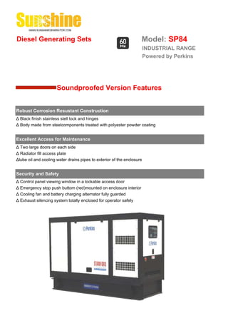Diesel Generating Sets                                              Model: SP84
                                                                        INDUSTRIAL RANGE
                                                                        Powered by Perkins




                      Soundproofed Version Features


Robust Corrosion Resustant Construction
Δ Black finish stainless stell lock and hinges
Δ Body made from steelcomponents treated with polyester powder coating


Excellent Access for Maintenance
Δ Two large doors on each side
Δ Radiator fill access plate
Δlube oil and cooling water drains pipes to exterior of the enclosure


Security and Safety
Δ Control panel viewing window in a lockable access door
Δ Emergency stop push buttom (red)mounted on enclosure interior
Δ Cooling fan and battery charging alternator fully guarded
Δ Exhaust silencing system totally enclosed for operator safely
 