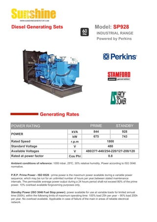 Diesel Generating Sets                                                Model: SP928
                                                                       INDUSTRIAL RANGE
                                                                       Powered by Perkins




                        Generating Rates

POWER RATING                                                      PRIME                 STANDBY
                                                  kVA                844                     928
POWER
                                                   kW                675                     743
Rated Speed                                       r.p.m                         1800
Standard Voltage                                    V                            480
Available Voltages                                  V         480/277-440/254-220/127-208/120
Rated at power factor                           Cos Phi                          0.8

Ambient conditions of reference: 1000 mbar, 25ºC, 30% relative humidity. Power according to ISO 3046
normative.


P.R.P. Prime Power - ISO 8528 : prime power is the maximum power available during a variable power
sequence, which may be run for an unlimited number of hours per year,between stated maintenance
intervals. The permissible average power output during a 24 hours period shall not exceed 80% of the prime
power. 10% overload available forgoverning purposes only.

Standby Power (ISO 3046 Fuel Stop power): power available for use at variable loads for limited annual
time (500h), within the following limits of maximum operating time: 100% load 25h per year – 90% load 200h
per year. No overload available. Applicable in case of failure of the main in areas of reliable electrical
network.
 