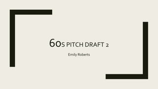 60S PITCH DRAFT 2
Emily Roberts
 
