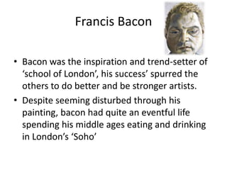 Francis Bacon
• Bacon was the inspiration and trend-setter of
‘school of London’, his success’ spurred the
others to do better and be stronger artists.
• Despite seeming disturbed through his
painting, bacon had quite an eventful life
spending his middle ages eating and drinking
in London’s ‘Soho’

 
