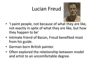 Lucian Freud
• ‘I paint people, not because of what they are like,
not exactly in spite of what they are like, but how
they happen to be’
• Intimate friend of Bacon, Freud benefited most
from his guide.
• German born British painter.
• Often explored the relationship between model
and artist to an uncomfortable degree.

 