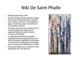 Niki De Saint Phalle
•
•

•

•

•

Shooting paintings 1961
De Saint Phalle made polythene bags
which were filled with paint, plaster
was used to “enclose” the polythene
bags. All of these were mounted on
to a woodern board.
The idea was that you would shoot it
and the polythene bags would
explode letting the paint make a
mark on the plaster.
In 1963 De Saint Phalle stopped
making these paintings because she
felt she bacame addicted to shooting.
“I had become addicted to shooting,
like one becomes addicted to a drug”
These paintings were a cathartic way
of getting over her divorce.

 