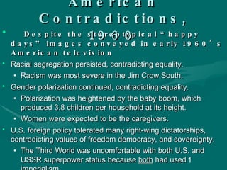 American Contradictions, 1960 Despite the stereotypical “happy days” images conveyed in early 1960’s American television Racial segregation persisted, contradicting equality. Racism was most severe in the Jim Crow South. Gender polarization continued, contradicting equality. Polarization was heightened by the baby boom, which produced 3.8 children per household at its height.  Women were expected to be the caregivers. U.S. foreign policy tolerated many right-wing dictatorships, contradicting values of freedom democracy, and sovereignty. The Third World was uncomfortable with both U.S. and USSR superpower status because  both  had used imperialism. 