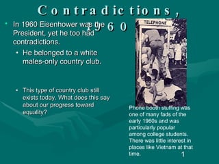 American Contradictions, 1960 In 1960 Eisenhower was the President, yet he too had contradictions. He belonged to a white males-only country club. This type of country club still exists today. What does this say about our progress toward equality? Phone booth stuffing was one of many fads of the early 1960s and was particularly popular among college students. There was little interest in places like Vietnam at that time. 