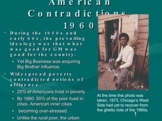American Contradictions, 1960 During the 1950s and early 60s, the prevailing ideology was that what was good for GM was good for the country.  Yet Big Business was acquiring Big Brother influence.  Widespread poverty contradicted notions of affluence. 20% of Americans lived in poverty. By 1960, 55% of the poor lived in cities. American inner cities becoming over-stressed. Unlike the rural poor, the urban poor were very visible. At the time this photo was taken, 1973, Chicago’s West Side had yet to recover from the ghetto riots of the 1960s. 