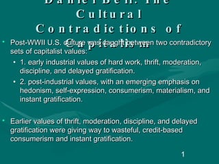 Daniel Bell: The Cultural Contradictions of Capitalism Post-WWII U.S. culture was caught between two contradictory sets of capitalist values: 1. early industrial values of hard work, thrift, moderation, discipline, and delayed gratification. 2. post-industrial values, with an emerging emphasis on hedonism, self-expression, consumerism, materialism, and instant gratification.  Earlier values of thrift, moderation, discipline, and delayed gratification were giving way to wasteful, credit-based consumerism and instant gratification. 