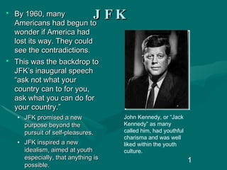 JFK By 1960, many Americans had begun to wonder if America had lost its way. They could see the contradictions.  This was the backdrop to JFK’s inaugural speech “ask not what your country can to for you, ask what you can do for your country.” JFK promised a new purpose beyond the pursuit of self-pleasures. JFK inspired a new idealism, aimed at youth especially, that anything is possible. John Kennedy, or “Jack Kennedy” as many called him, had youthful charisma and was well liked within the youth culture. 
