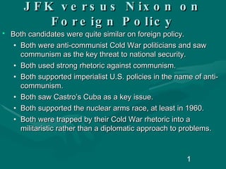 JFK versus Nixon on Foreign Policy Both candidates were quite similar on foreign policy. Both were anti-communist Cold War politicians and saw communism as the key threat to national security. Both used strong rhetoric against communism. Both supported imperialist U.S. policies in the name of anti-communism.  Both saw Castro’s Cuba as a key issue. Both supported the nuclear arms race, at least in 1960. Both were trapped by their Cold War rhetoric into a militaristic rather than a diplomatic approach to problems. 