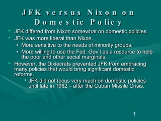 JFK versus Nixon on Domestic Policy JFK differed from Nixon somewhat on domestic policies. JFK was more liberal than Nixon. More sensitive to the needs of minority groups. More willing to use the Fed. Gov’t as a resource to help the poor and other social marginals. However, the Dixiecrats prevented JFK from embracing many policies that would bring significant domestic reforms.  JFK did not focus very much on domestic policies until late in 1962 – after the Cuban Missile Crisis. 