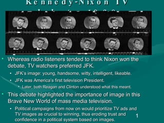 Kennedy-Nixon  TV debate, 1960 Whereas radio listeners tended to think Nixon won the debate, TV watchers preferred JFK.  JFK’s image: young, handsome, witty, intelligent, likeable. JFK was America’s first television President. Later, both Reagan and Clinton understood what this meant. This debate highlighted the importance of image in this Brave New World of mass media television.  Political campaigns from now on would prioritize TV ads and TV images as crucial to winning, thus eroding trust and confidence in a political system based on images. 