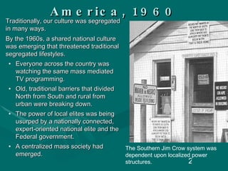 America, 1960 Traditionally, our culture was segregated in many ways.  By the 1960s, a shared national culture was emerging that threatened traditional segregated lifestyles.  Everyone across the country was watching the same mass mediated TV programming. Old, traditional barriers that divided North from South and rural from urban were breaking down. The power of local elites was being usurped by a nationally connected, expert-oriented national elite and the Federal government. A centralized mass society had emerged. The Southern Jim Crow system was dependent upon localized power structures. 