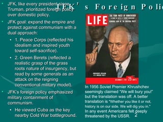 JFK’s Foreign Policy JFK, like every president since Truman, prioritized foreign policy over domestic policy. JFK goal: expand the empire and protect against communism with a dual approach: 1. Peace Corps (reflected his idealism and inspired youth toward self-sacrifice). 2. Green Berets (reflected a realistic grasp of the grass roots nature of insurgency, but read by some generals as an attack on the reigning conventional military model). JFK’s foreign policy emphasized military containment of communism.  He viewed Cuba as the key nearby Cold War battleground. In 1956 Soviet Premier Khrushchev seemingly claimed “We will bury you!” but the translation was off. A better translation is  "Whether you like it or not, history is on our side. We will dig you in."  In any event Americans felt deeply threatened by the USSR. 