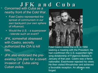 JFK and Cuba Concerned with Cuba as a nearby front of the Cold War.   Fidel Castro represented the spread of communism in our own backyard (our own sphere of influence).  Would the U.S. - a superpower - tolerate such an event? JFK, somewhat obsessed with Castro, secretly authorized the CIA to kill him.  JFK also endorsed the pre-existing CIA plan for a covert invasion of  Cuba using Cuban exiles. Fidel Castro visited the U.S. in 1959 seeking a meeting with the President. He had overthrown the U.S.-supported right-wing dictatorship of Fulgencio Batista in January of that year. Castro was a fierce nationalist. Eisenhower rejected his views. He then visited Khrushchev and achieved a favorable reception. An alliance was forged. 