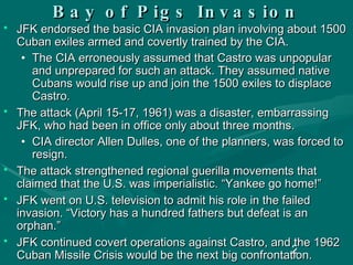 Bay of Pigs Invasion JFK endorsed the basic CIA invasion plan involving about 1500 Cuban exiles armed and covertly trained by the CIA. The CIA erroneously assumed that Castro was unpopular and unprepared for such an attack. They assumed native Cubans would rise up and join the 1500 exiles to displace Castro. The attack (April 15-17, 1961) was a disaster, embarrassing JFK, who had been in office only about three months.  CIA director Allen Dulles, one of the planners, was forced to resign. The attack strengthened regional guerilla movements that claimed that the U.S. was imperialistic. “Yankee go home!”  JFK went on U.S. television to admit his role in the failed invasion. “Victory has a hundred fathers but defeat is an orphan.” JFK continued covert operations against Castro, and the 1962 Cuban Missile Crisis would be the next big confrontation. 