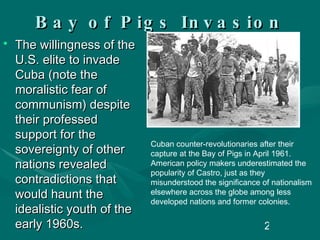 Bay of Pigs Invasion The willingness of the U.S. elite to invade Cuba (note the moralistic fear of communism) despite their professed support for the sovereignty of other nations revealed contradictions that would haunt the idealistic youth of the early 1960s. Cuban counter-revolutionaries after their capture at the Bay of Pigs in April 1961. American policy makers underestimated the popularity of Castro, just as they misunderstood the significance of nationalism elsewhere across the globe among less developed nations and former colonies.  