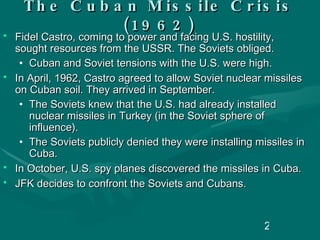 The Cuban Missile Crisis (1962) Fidel Castro, coming to power and facing U.S. hostility, sought resources from the USSR. The Soviets obliged. Cuban and Soviet tensions with the U.S. were high.  In April, 1962, Castro agreed to allow Soviet nuclear missiles on Cuban soil. They arrived in September. The Soviets knew that the U.S. had already installed nuclear missiles in Turkey (in the Soviet sphere of influence).  The Soviets publicly denied they were installing missiles in Cuba. In October, U.S. spy planes discovered the missiles in Cuba. JFK decides to confront the Soviets and Cubans. 
