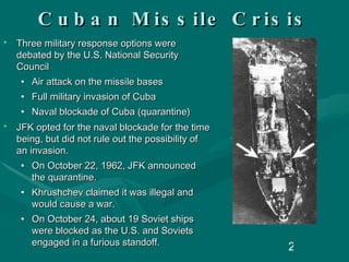 Cuban Missile Crisis Three military response options were debated by the U.S. National Security Council Air attack on the missile bases Full military invasion of Cuba Naval blockade of Cuba (quarantine) JFK opted for the naval blockade for the time being, but did not rule out the possibility of an invasion. On October 22, 1962, JFK announced the quarantine. Khrushchev claimed it was illegal and would cause a war. On October 24, about 19 Soviet ships were blocked as the U.S. and Soviets engaged in a furious standoff.  